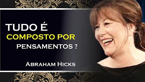 TUDO É COMPOSTO POR SEUS PENSAMENTOS, ABRAHAM HICKS