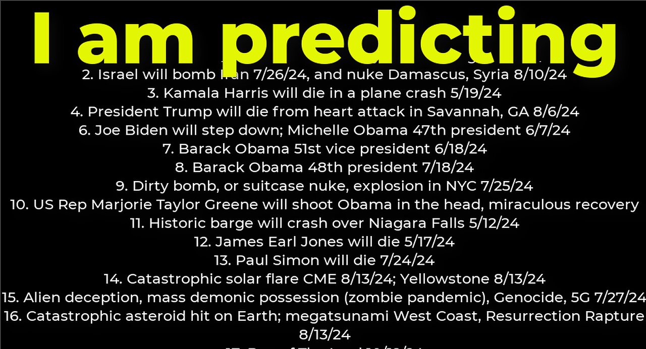 I am predicting: Harris crash 5/19; M Obama #47 6/7; dirty bomb NYC 7/25; Israel will bomb Iran 7/26