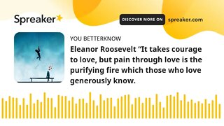 Eleanor Roosevelt “It takes courage to love, but pain through love is the purifying fire which those