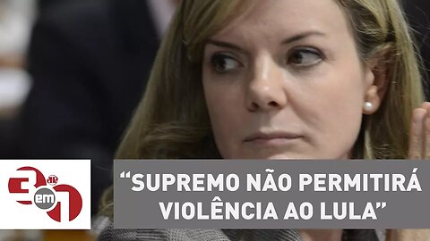 Gleisi Hoffmann acredita que Supremo não permitirá violência ao Lula