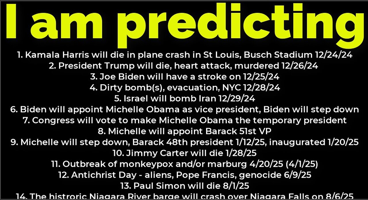 I am predicting: Harris will crash 12/24; Trump's death 12/26; Dirty bomb NYC 12/28; Michelle prez