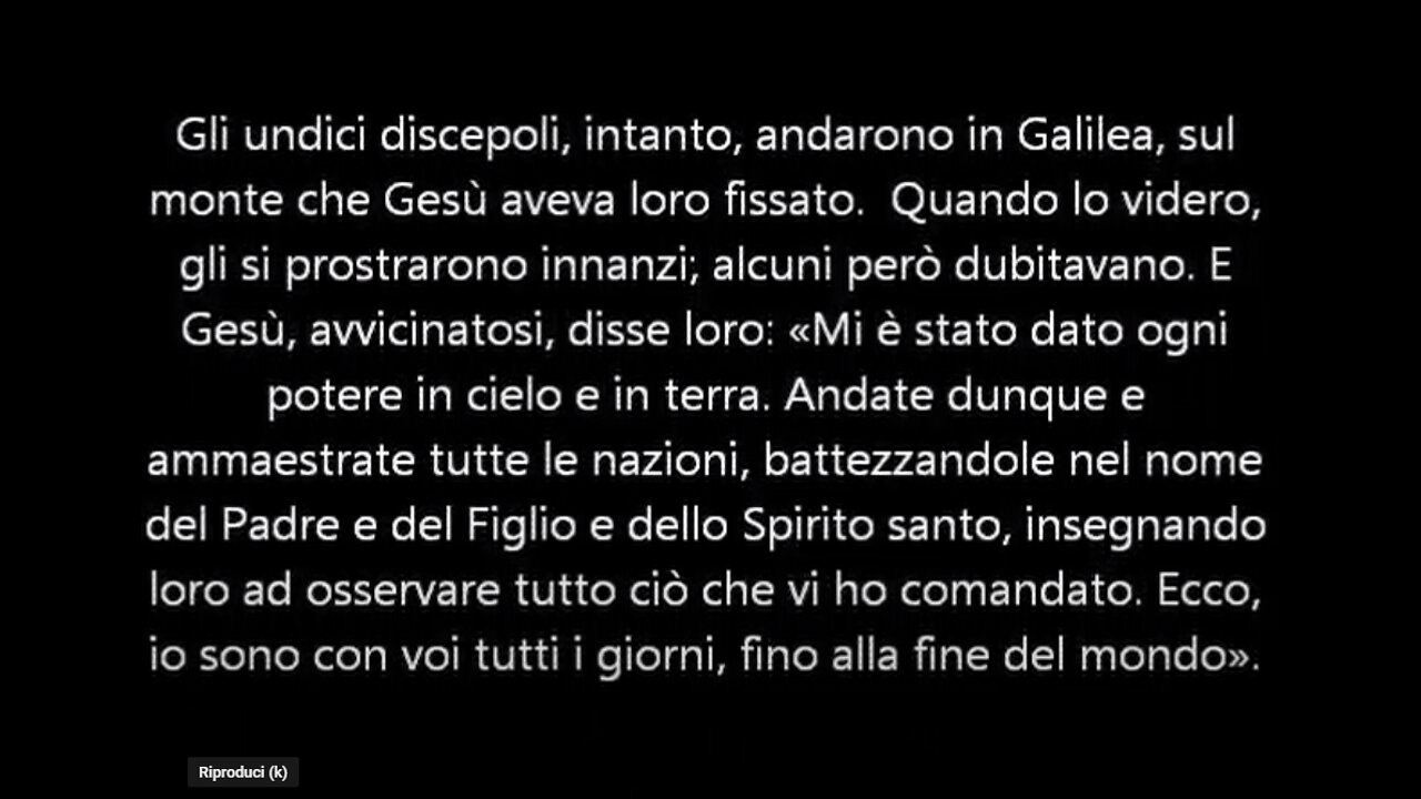 Vangelo di Matteo 28:16-20 Gesù,disse:«Ogni potere mi è stato dato in cielo e sulla terra.Andate dunque e fate miei discepoli tutti i popoli battezzandoli nel nome del Padre,del Figlio e dello Spirito Santo,insegnando loro ad osservare tutto