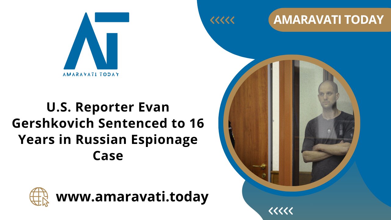 U S Reporter Evan Gershkovich Sentenced to 16 Years in Russian Espionage Case |Amaravati Today News