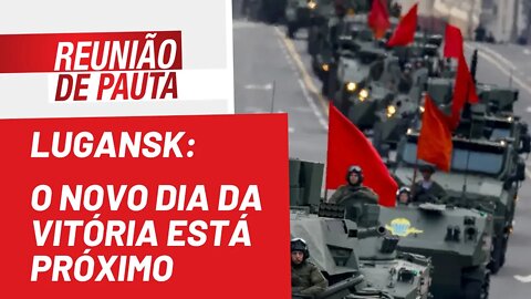 Lugansk: o novo Dia da Vitória está próximo - Reunião de Pauta nº 964 - 18/05/22
