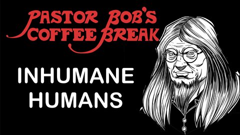 INHUMANE HUMANS / Pastor Bob’s Coffee Break