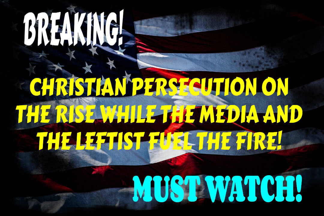 CHRISTIAN PERSECUTION ON THE RISE WHILE THE MEDIA AND LEFTIST FUEL THE FIRE