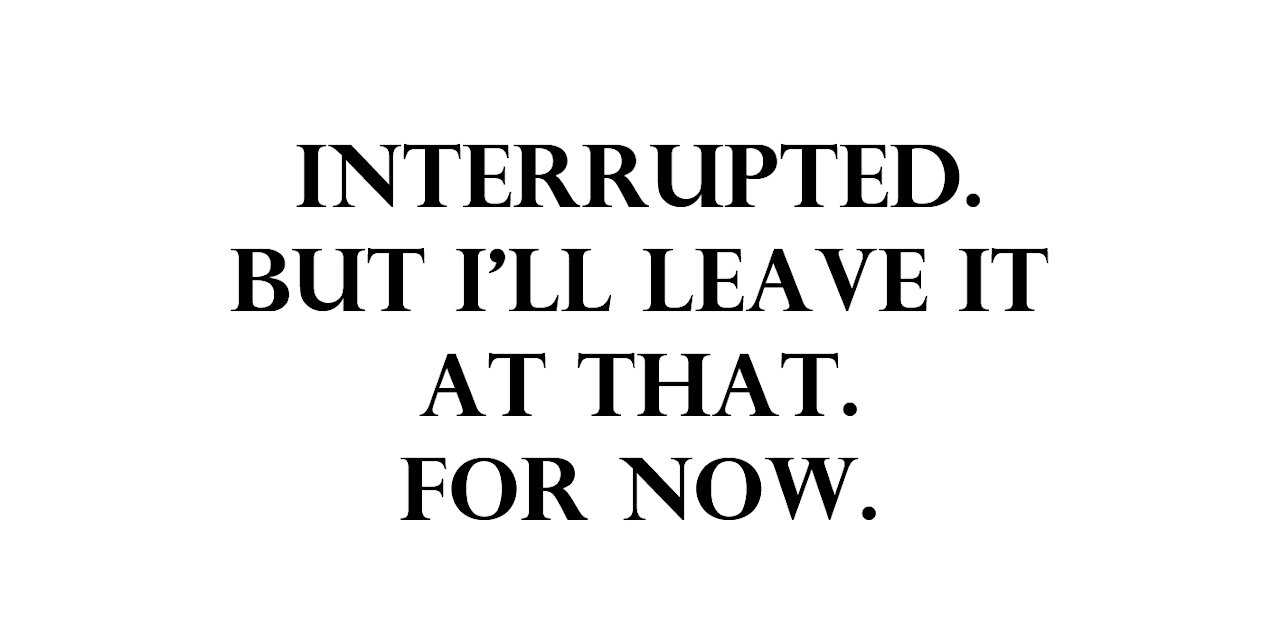 Interrupted. But i'll leave it at that. For now.