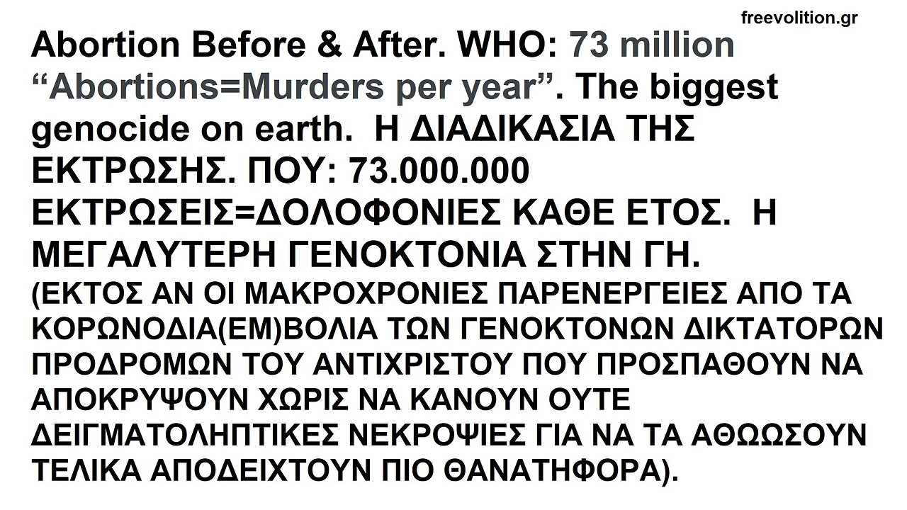 Abortion Before & After. WHO: 73 million AbortionsMurders per year. The biggest genocide on earth ΒΙΝΤΕΟΣΚΟΠΗΣΗ ΕΚΤΡΩΣΗΣ. ΠΟΥ: 73.000.000 ΕΚΤΡΩΣΕΙΣ ANA ΕΤΟΣ. Η ΜΕΓΑΛΥΤΕΡΗ ΓΕΝΟΚΤΟΝΙΑ ΣΤΗ ΓΗ