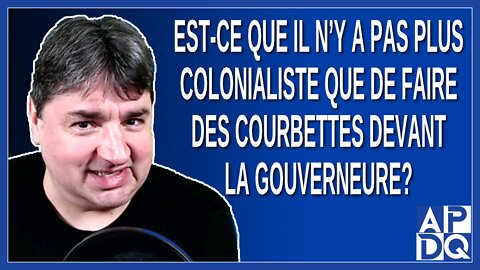 Est-ce que il n’y a pas plus colonialiste que de faire des courbettes devant la gouverneure