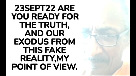 23SEPT22 ARE YOU READY FOR THE TRUTH, AND OUR EXODUS FROM THIS FAKE REALITY,MY POINT OF VIEW.