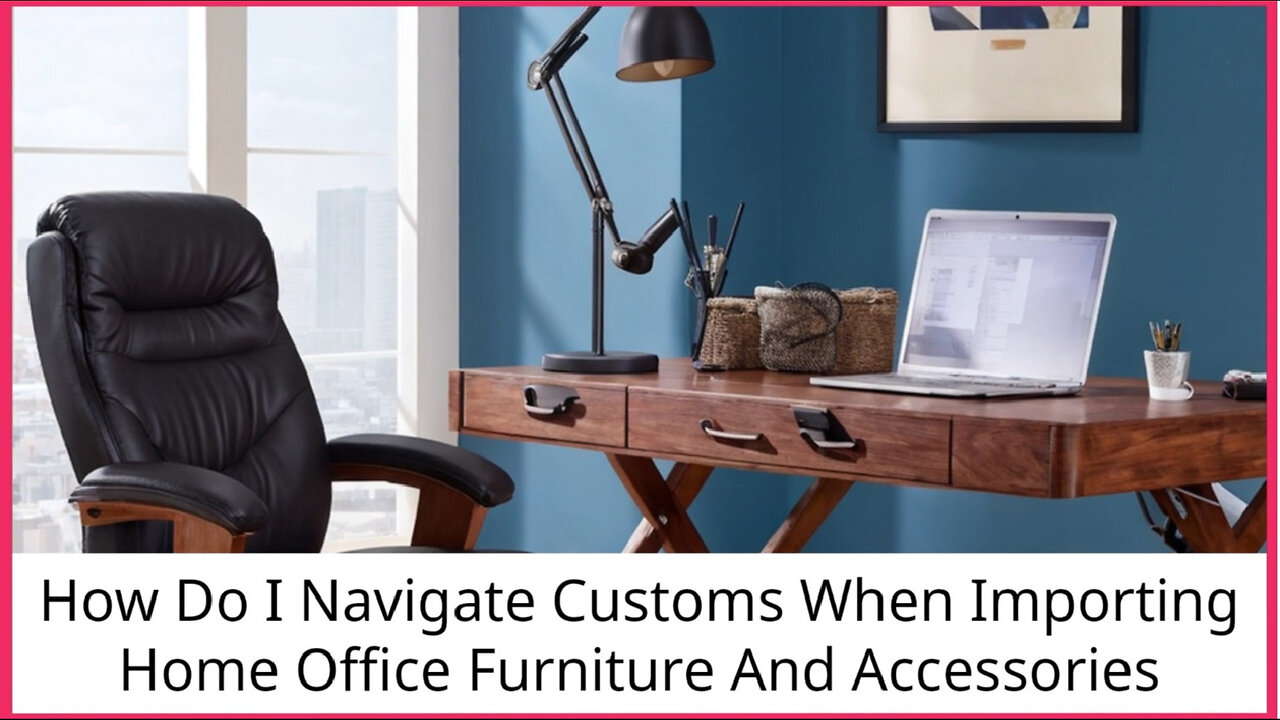 Mastering Customs: Importing Home Office Furniture and Accessories Made Easy!