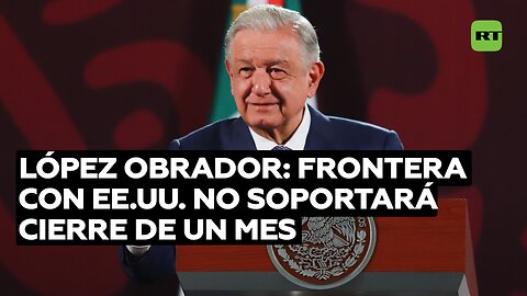 López Obrador: Frontera con EE.UU. no soportará cierre de un mes