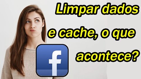 O que acontece se você LIMPAR o CACHE ou os DADOS do Facebook