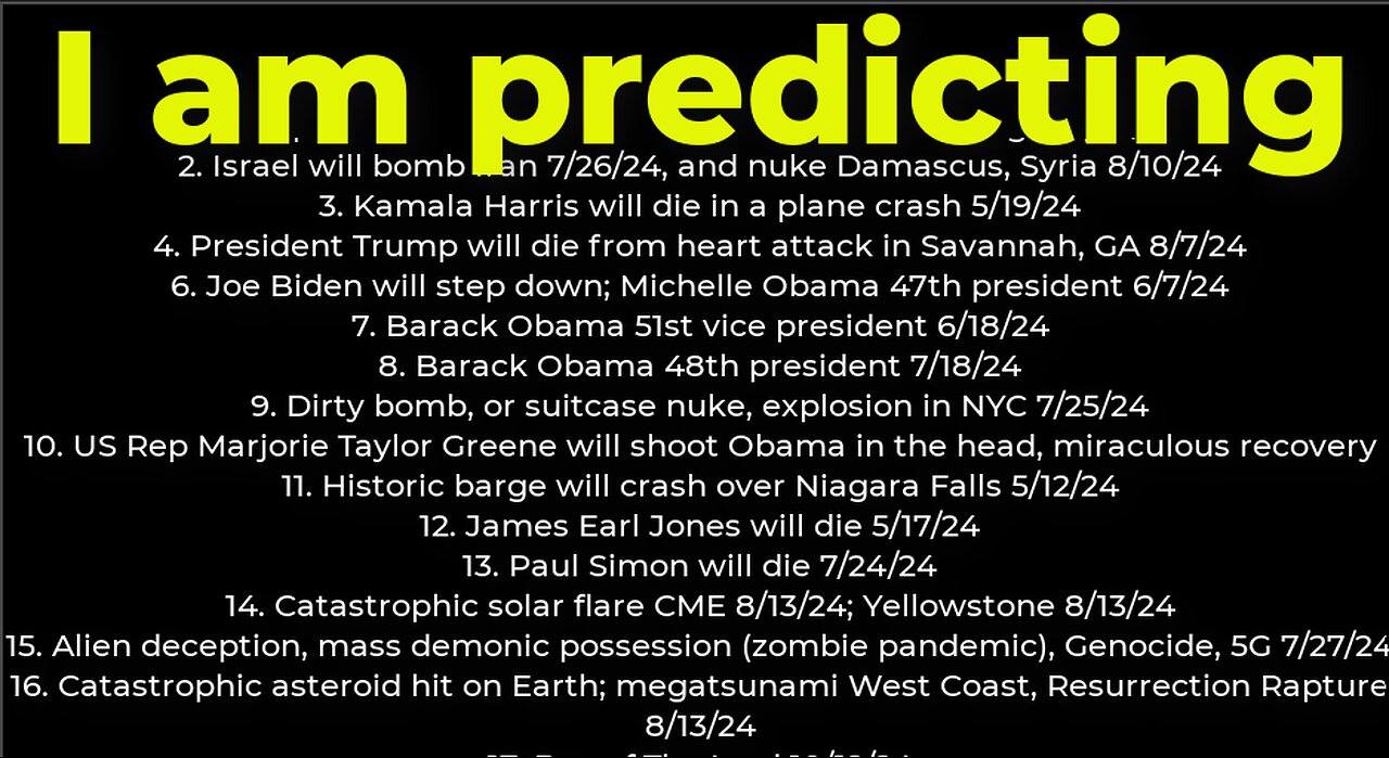 I am predicting: Harris crash 5/19; M Obama #47 6/7; dirty bomb NYC 7/25; Israel will bomb Iran 7/26