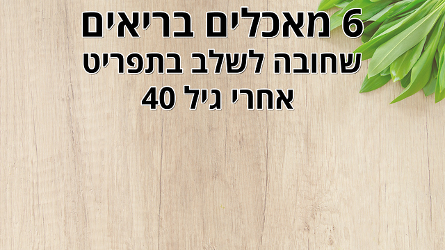 6 מאכלים שאתם חייבים לשלב בתפריט שלכם אחרי גיל 40