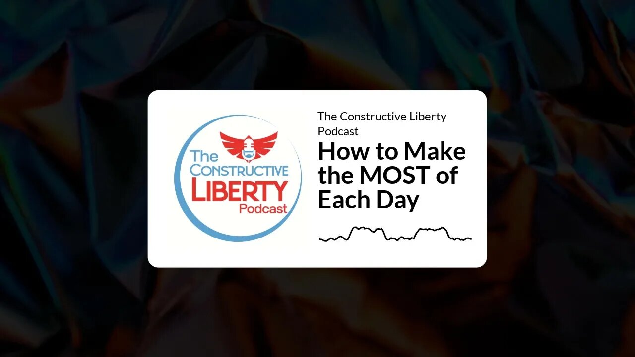 The Constructive Liberty Podcast - How to Make the MOST of Each Day