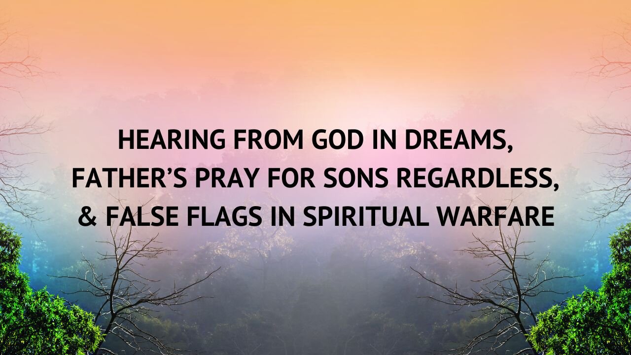 HEARING FROM GOD IN DREAMS, FATHER’S PRAY FOR SONS REGARDLESS, & FALSE FLAGS IN SPIRITUAL WARFARE