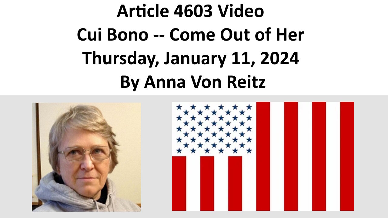 Article 4603 Video - Cui Bono -- Come Out of Her - Thursday, January 11, 2024 By Anna Von Reitz