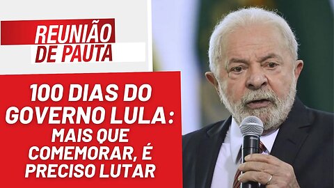 Cem dias do governo Lula: mais que comemorar, é preciso lutar - Reunião de Pauta nº1.176 - 10/4/23