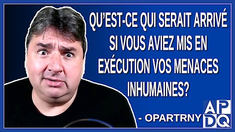 Qu’est-ce qui serait arrivé si vous aviez mis en exécution vos menaces inhumaines