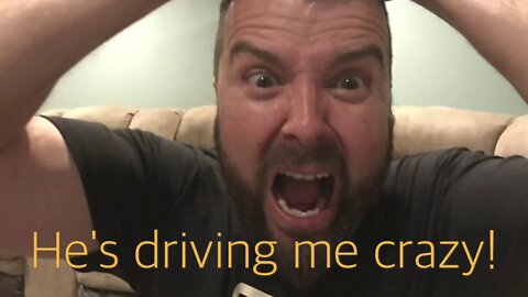 He's driving me crazy!
