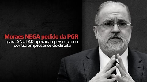 Moraes NEGA pedido da PGR para ANULAR operação persecutória contra empresários de direita