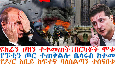 ዩክሬን ሀዘን ተቀመጠች፤በርካቶች ሞቱ፤የፑቲን ጦር ተጠቅልሎ ቤላሩስ ከተመ፤የዶ/ር አቢይ ከፍተኛ ባለስልጣን ተሰናበቱ