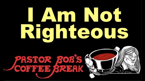 I AM NOT RIGHTEOUS / Pastor Bob's Coffee Break