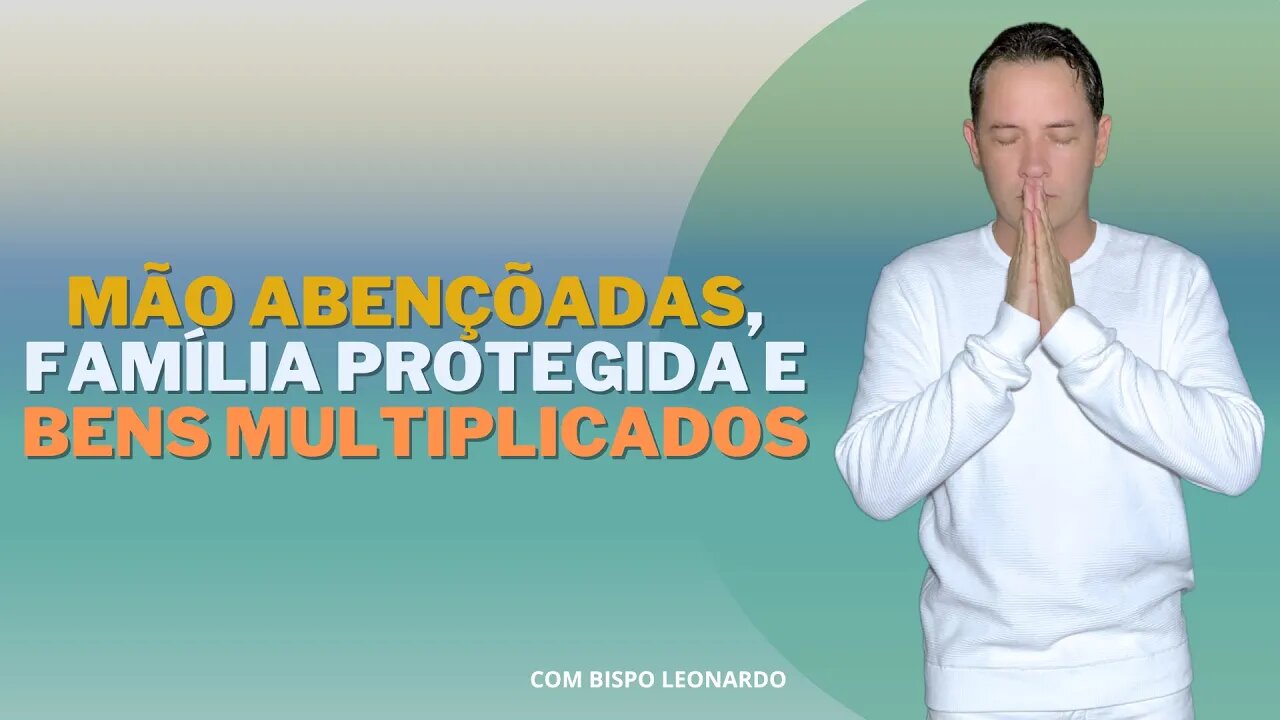 MÃO ABENÇÕADAS, FAMÍLIA PROTEGIDA E BENS MULTIPLICADOS - BISPO LEONARDO
