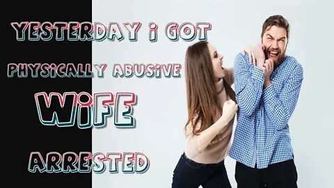 YESTERDAY I GOT MY PHYSICALLY ABUSIVE WIFE ARRESTED.....