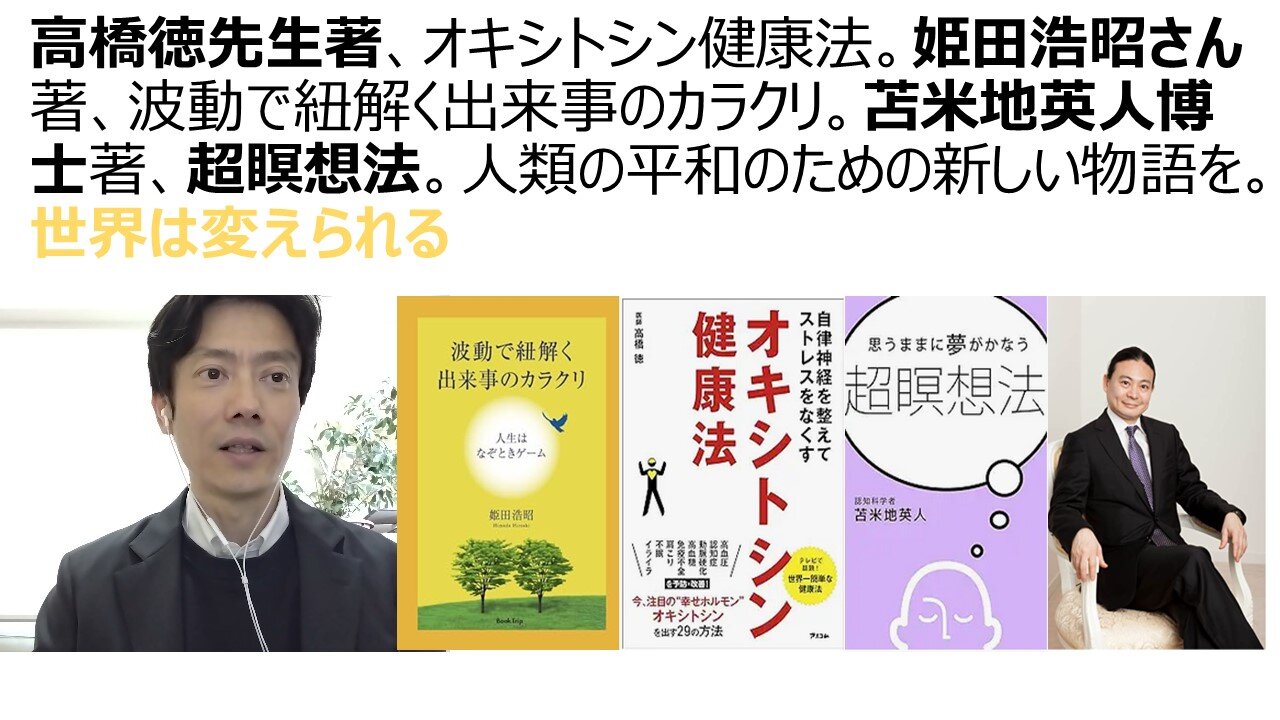 高橋徳先生著、オキシトシン健康法。姫田浩昭さん著、波動で紐解く出来事のカラクリ。苫米地英人博士著、超瞑想法。人類の平和のための新しい物語を。世界は変えられる