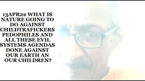 13APR22 WHAT IS NATURE GOING TO DO AGAINST CHILDTRAFICKERS PEDOPHILES AND ALL THESE EVIL SYSTEMS