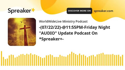 -(07/22/22)-@11:55PM-Friday Night "AUDIO" Update Podcast On *Spreaker+-