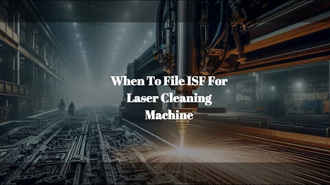 Navigating ISF Requirements for Laser Cleaning Machines: When and How to File!