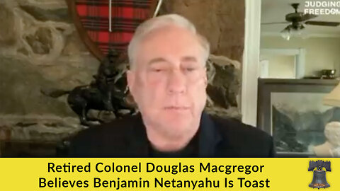 Retired Colonel Douglas Macgregor Believes Benjamin Netanyahu Is Toast