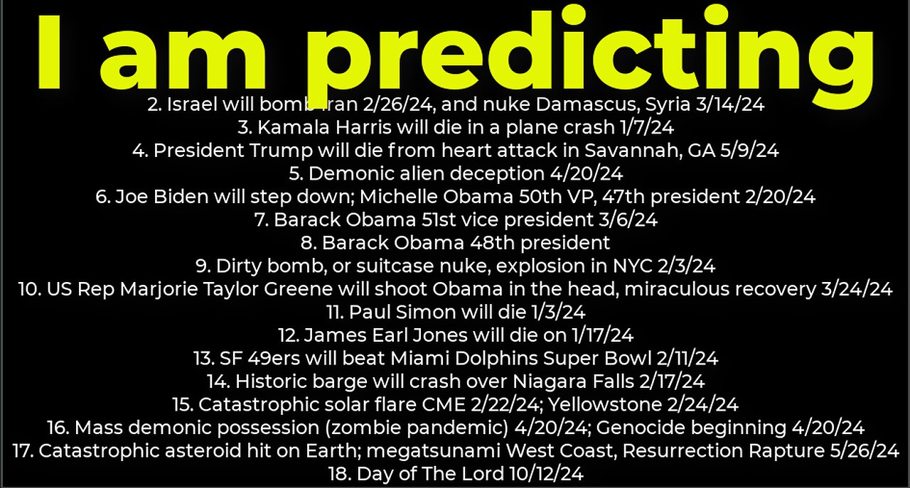 I am predicting: Harris crash 1/7; dirty bomb NYC 2/3; Trump death 5/9; Israel bomb Iran 2/26