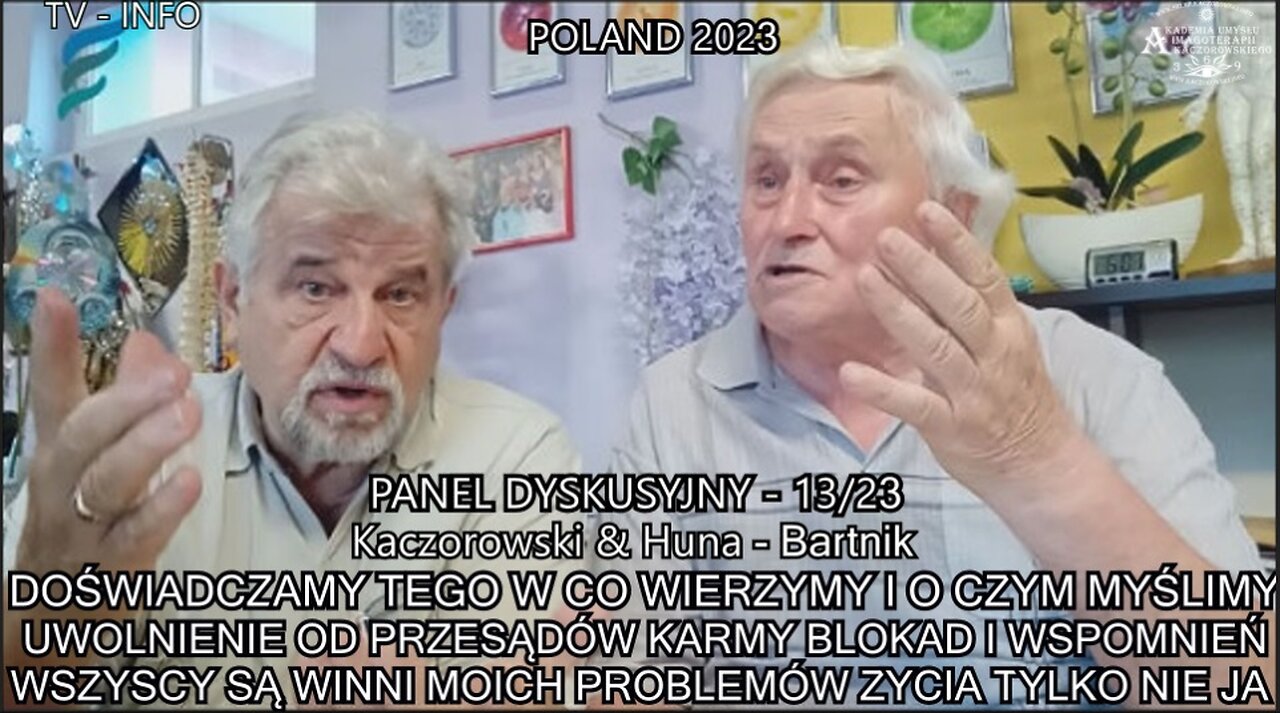 DOŚWIADCZAMY TEGO W CO WIERZYMY I O CZYM MYŚLIMY. UWOLNIENIE OD PRZESĄDÓW , KARMY, BLOKJAD I WSPOMNIEŃ. WSZYSCY SĄ WINNI MOICH PROBLEMÓW ŻYCIA !!! TYLKO NIE JA. ,,KACZOROWSKI & HUNA - BARTNIK ,. PANEL DYSKUSYJNY 13/23