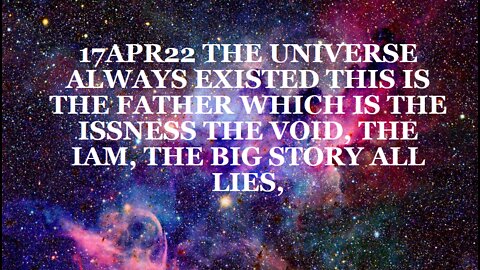 17APR22 THE UNIVERSE ALWAYS EXISTED THIS IS THE FATHER WHICH IS THE ISSNESS THE VOID, THE IAM