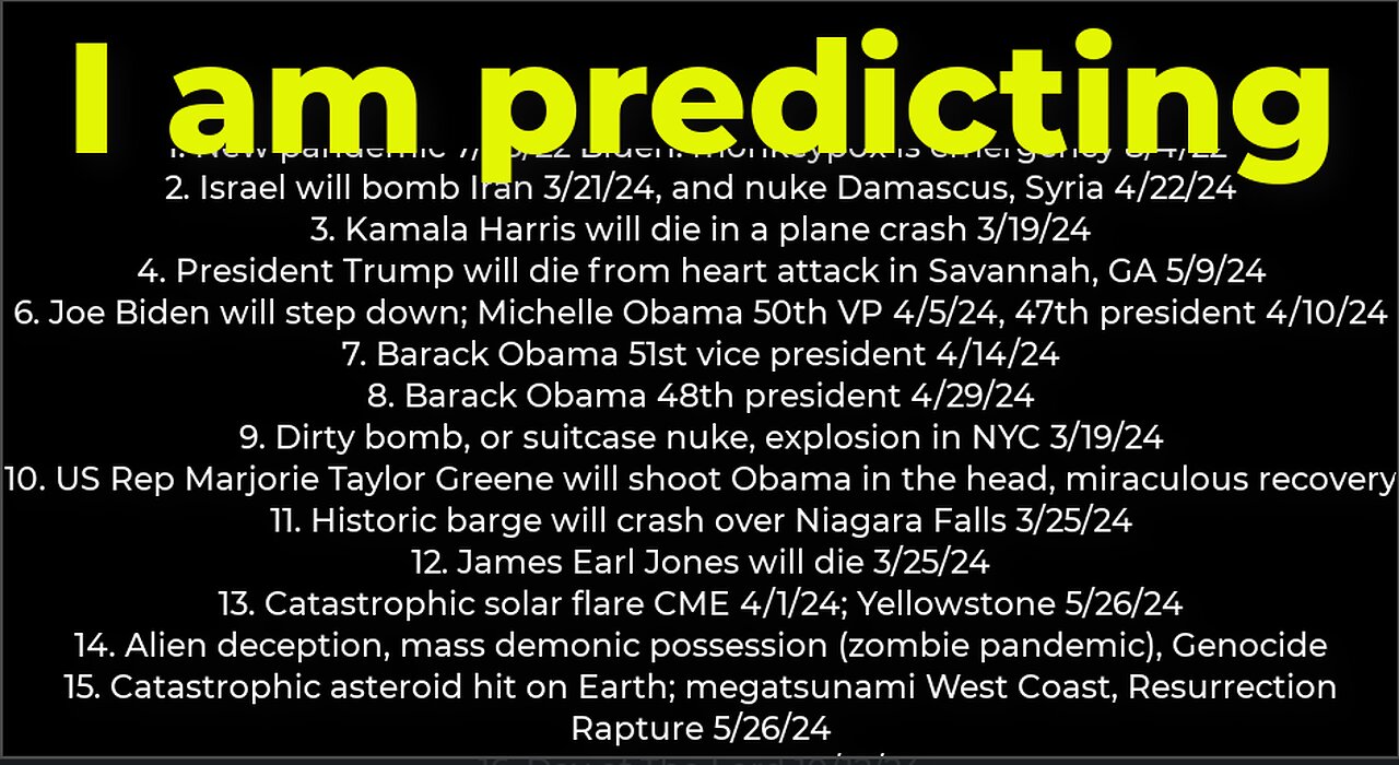 I am predicting: Harris crash 3/19; dirty bomb NYC 3/19; Trump death 5/9; Israel bomb Iran 3/21