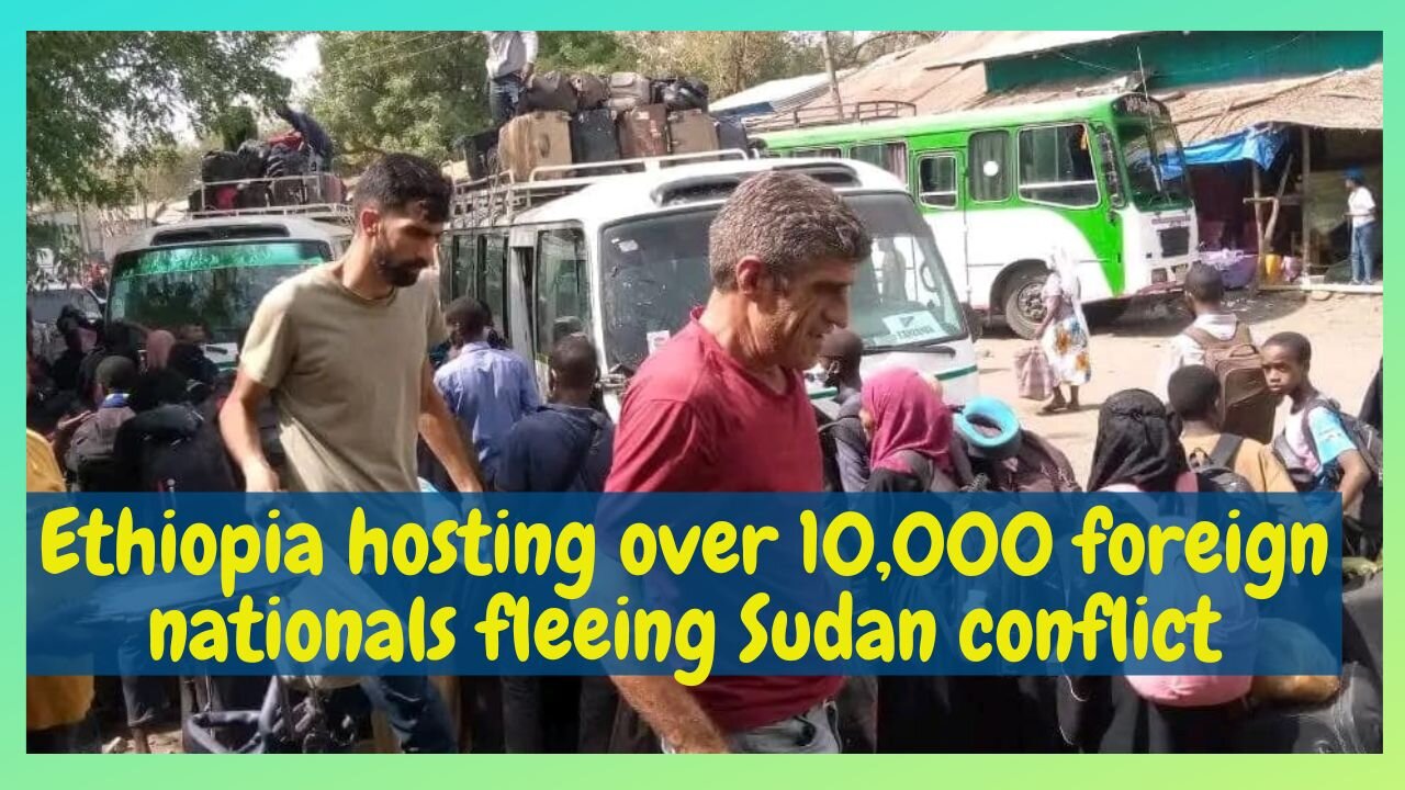 Ethiopia hosting over 10,000 foreign nationals fleeing Sudan conflict