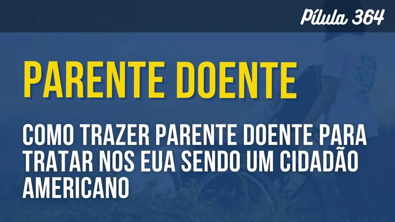 PÍLULA 364 - COMO TRAZER PARENTE DOENTE PARA TRATAR NOS EUA SENDO UM CIDADÃO AMERICANO