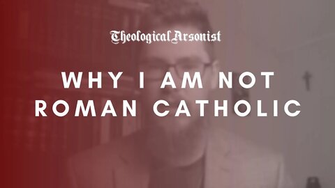 Theological Arsonist #39 / Why I Am Not Roman Catholic