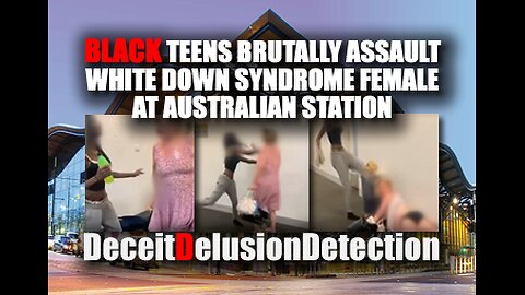 BLACK TEENS ASSAULT WHITE DOWN SYNDROME FEMALE AT AUSTRALIAN STATION-DECEITDELUSIONDETECTION