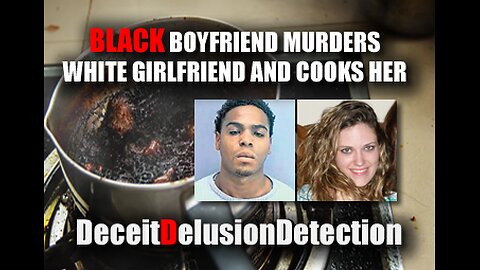 BLACK BOYFRIEND MURDERS WHITE GIRLFRIEND AND COOKS HER-DECEITDELUSIONDETECTION