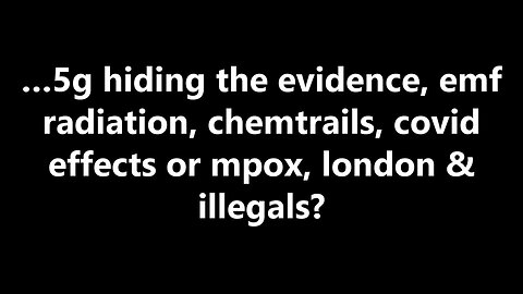 …5g hiding the evidence, emf radiation, chemtrails, covid effects or mpox, london & illegals?