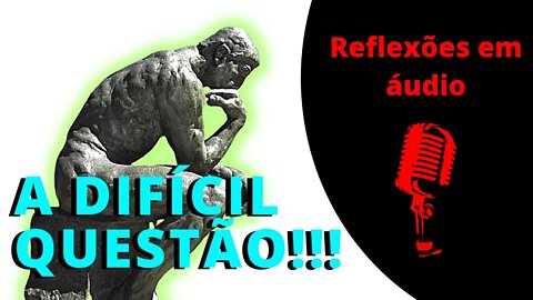 A difícil questão. Uma mensagem... Reflexões em áudio.