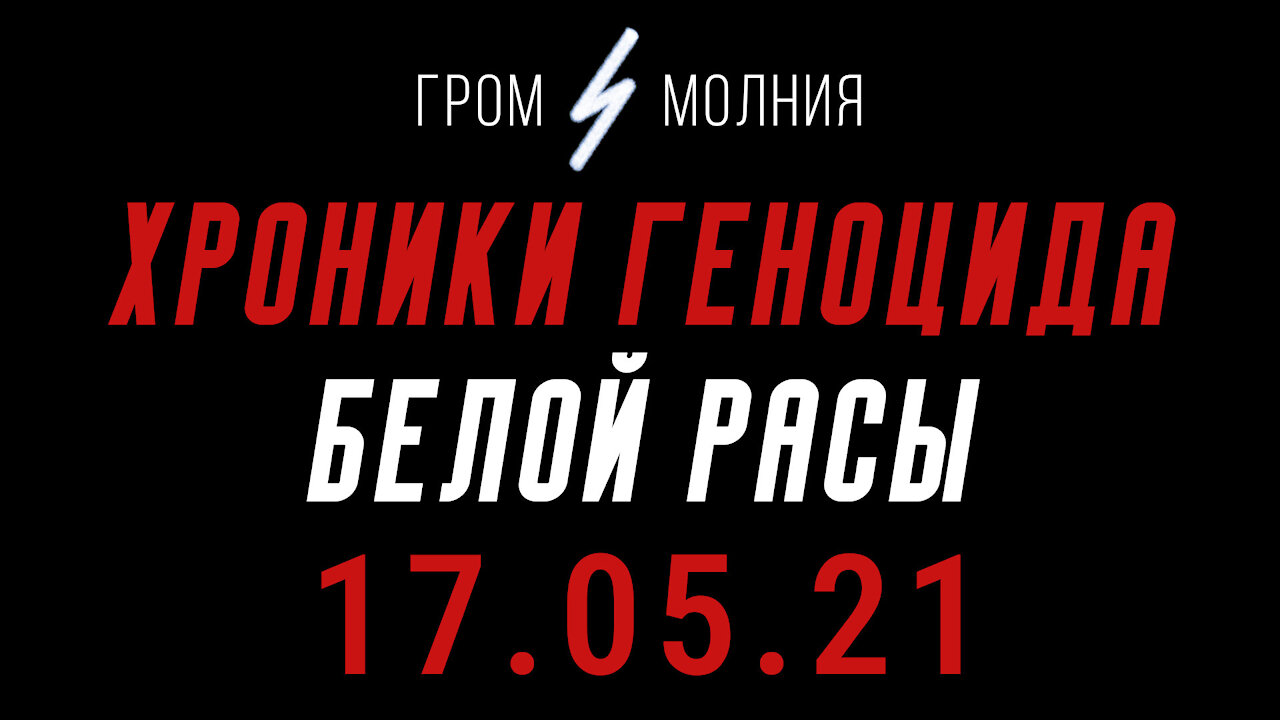 Хроники Геноцида Белой Расы 17.05.21