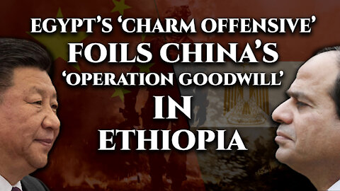 Egypt foils China’s ‘Operation Goodwill’ in Ethiopia with its charm offensive