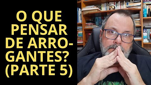 O QUE PENSAR DE ARROGANTES? (PARTE 5)