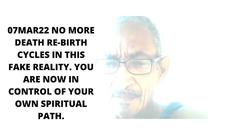 07MAR22 NO MORE DEATH RE-BIRTH CYCLES IN THIS FAKE REALITY. YOU ARE NOW IN CONTROL OF YOUR OWN SPI